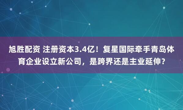 旭胜配资 注册资本3.4亿！复星国际牵手青岛体育企业设立新公司，是跨界还是主业延伸？