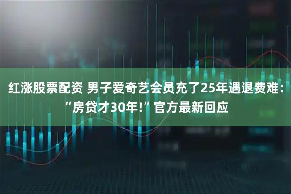 红涨股票配资 男子爱奇艺会员充了25年遇退费难：“房贷才30年!”官方最新回应