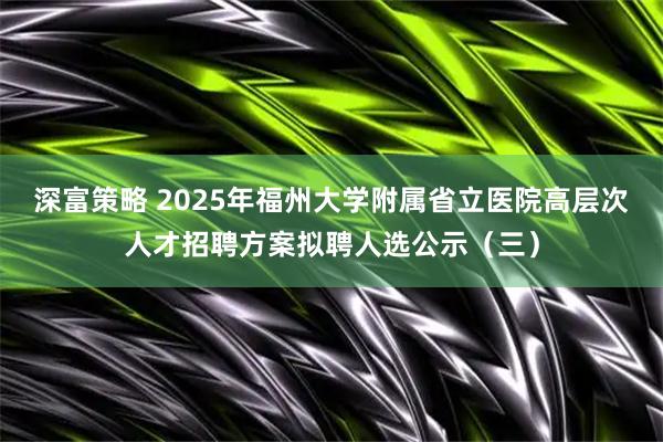 深富策略 2025年福州大学附属省立医院高层次人才招聘方案拟聘人选公示（三）