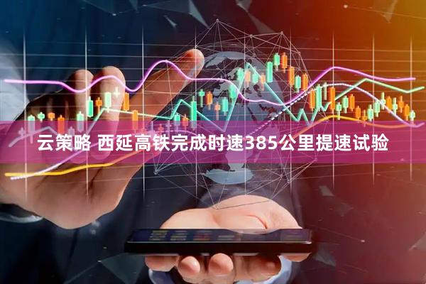 云策略 西延高铁完成时速385公里提速试验